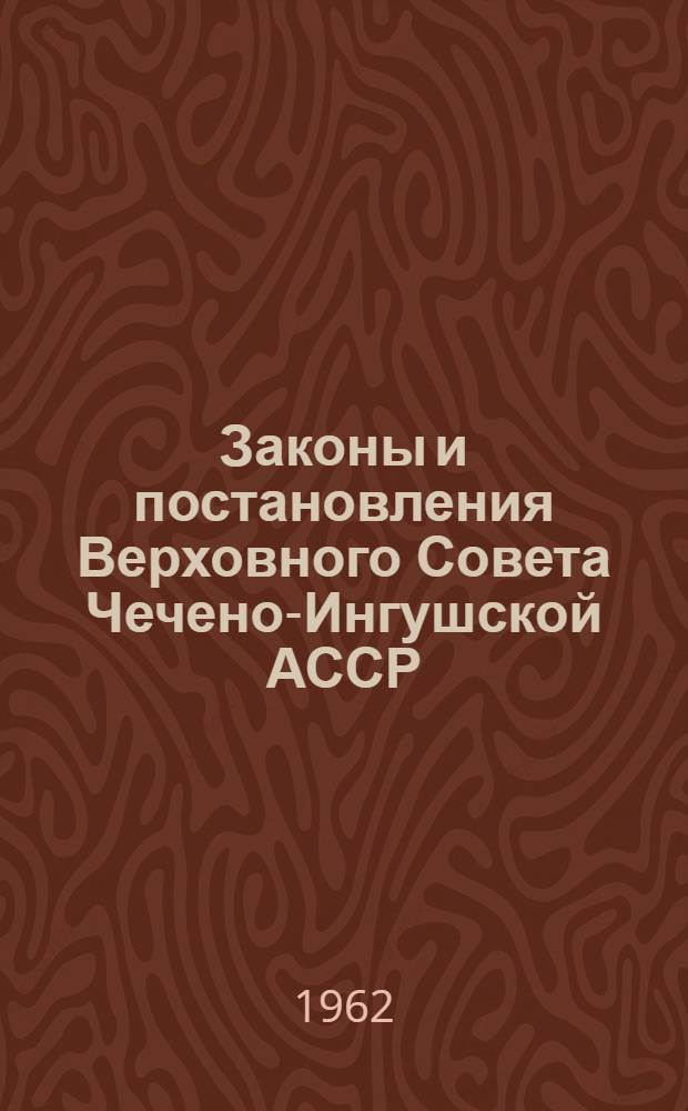 Законы и постановления Верховного Совета Чечено-Ингушской АССР : Приняты на десятой сессии Верховного Совета Чечено-Ингушской АССР вирпрго созыва 30 авг. 1962 г