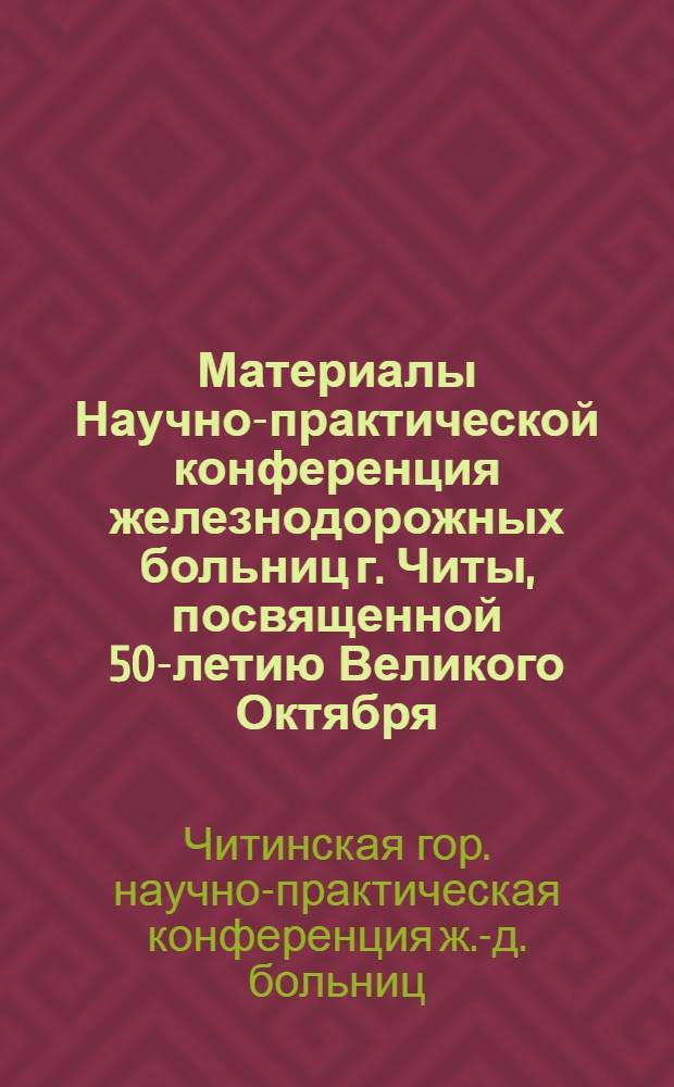 Материалы Научно-практической конференция железнодорожных больниц г. Читы, посвященной 50-летию Великого Октября : Тезисы докладов Научно-практической конференции, состоявшейся в г. Чите 24-25 окт. 1967 г