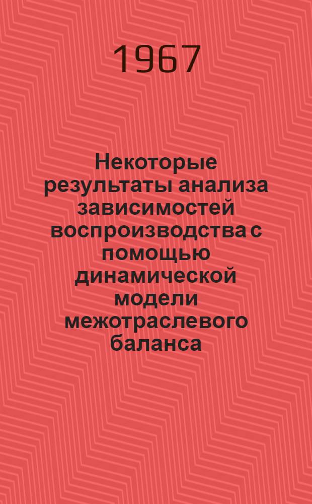 Некоторые результаты анализа зависимостей воспроизводства с помощью динамической модели межотраслевого баланса : Тезисы доклада на Всесоюз. симпозиуме по моделированию обществ. производства, Новосибирск, 18-25 июня 1967 г