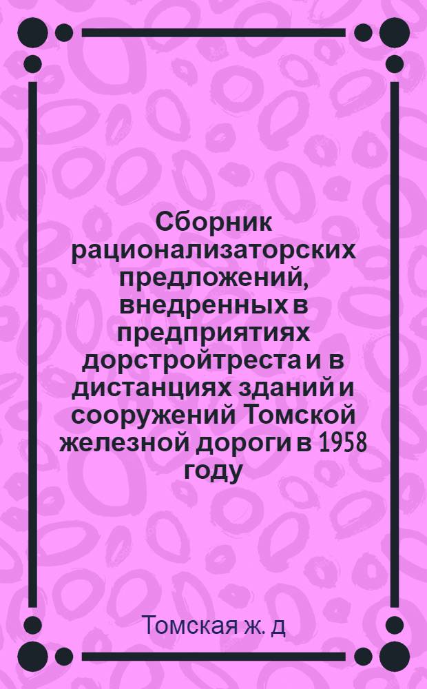 Сборник рационализаторских предложений, внедренных в предприятиях дорстройтреста и в дистанциях зданий и сооружений Томской железной дороги в 1958 году