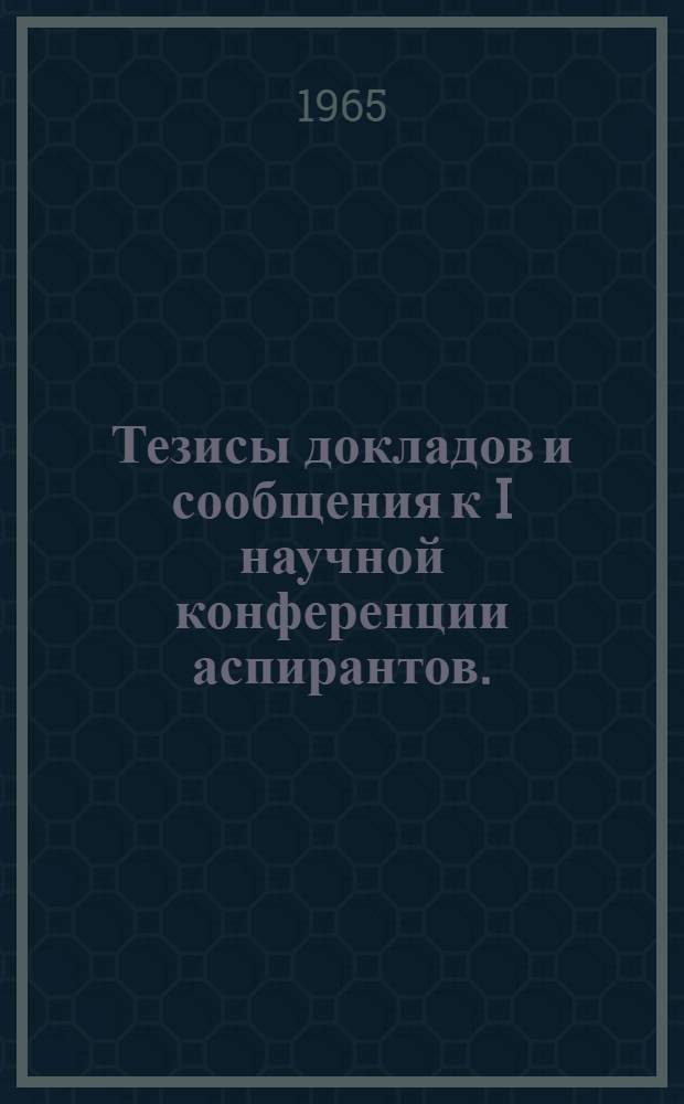 Тезисы докладов и сообщения к I научной конференции аспирантов. (Февраль 1965 г.)