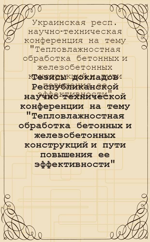 Тезисы докладов Республиканской научно-технической конференции на тему "Тепловлажностная обработка бетонных и железобетонных конструкций и пути повышения ее эффективности". (25-28 декабря 1968 г.)