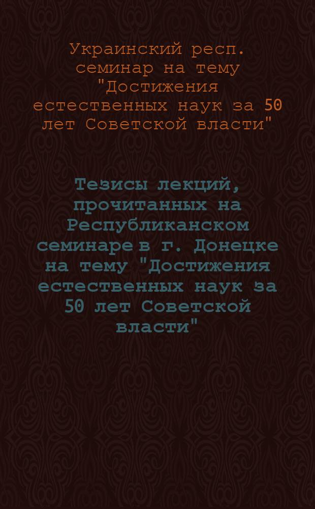 Тезисы лекций, прочитанных на Республиканском семинаре в г. Донецке на тему "Достижения естественных наук за 50 лет Советской власти" (23-26 мая 1967 г.)
