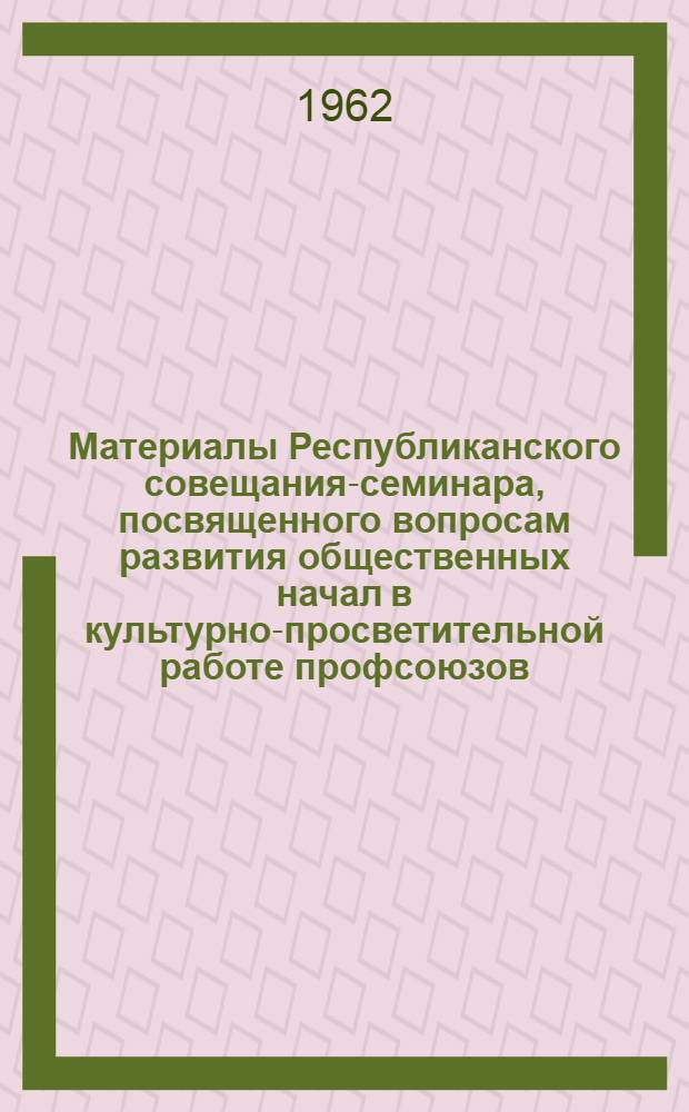 Материалы Республиканского совещания-семинара, посвященного вопросам развития общественных начал в культурно-просветительной работе профсоюзов. 29-31 мая 1962 г.