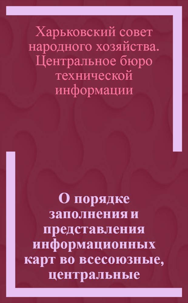 О порядке заполнения и представления информационных карт во всесоюзные, центральные, отраслевые и республиканский органы научно-технической информации ЦБТИ Харьковского совнархоза