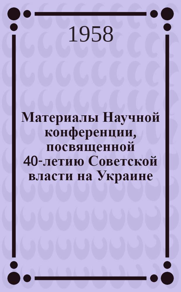 Материалы Научной конференции, посвященной 40-летию Советской власти на Украине : (Краткие сообщения из докладов)
