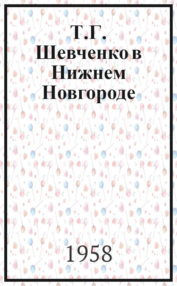 Т.Г. Шевченко в Нижнем Новгороде : К столетию пребывания Т.Г. Шевченко в Н.-Новгороде : Сборник материалов