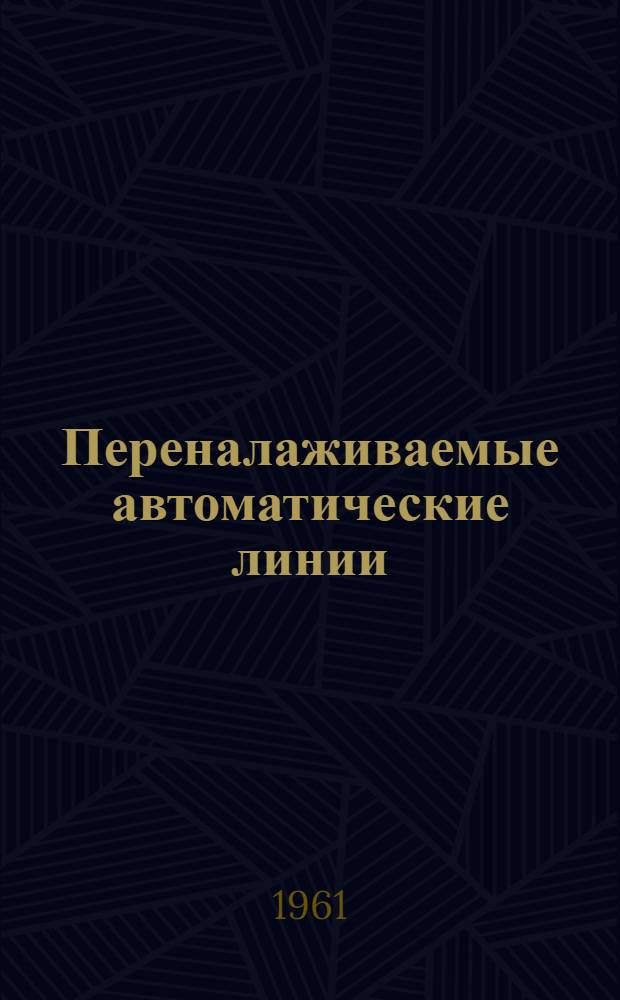 Переналаживаемые автоматические линии : (Доклад на Всесоюз. семинаре на тему "Опыт создания и эксплуатации спец. и автомат. линий из нормализ. узлов и многономенклатурных автомат. линий из станков широкого назначения". 7-16 декабря 1961 г.)
