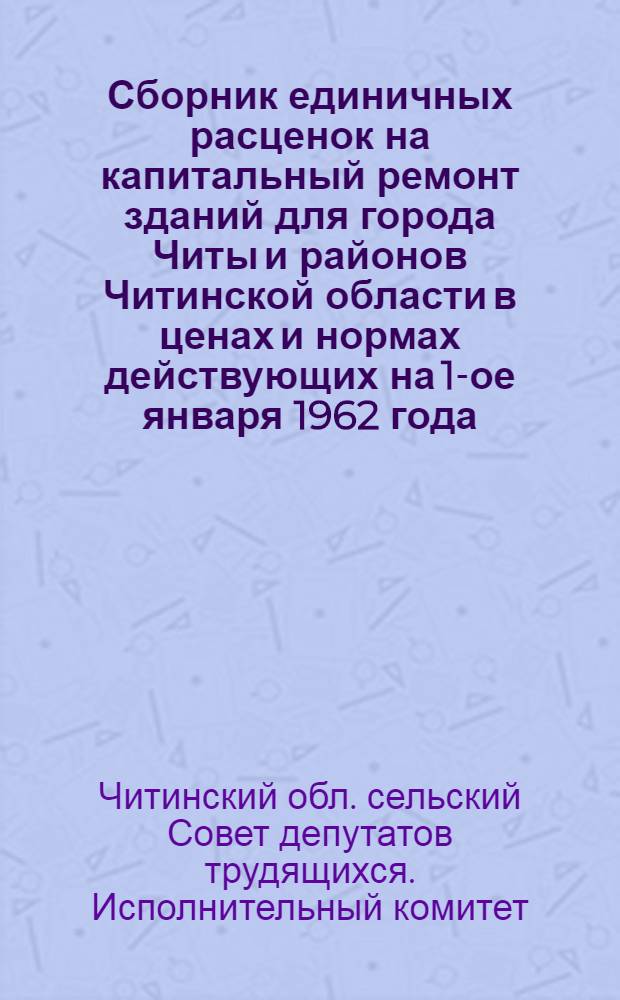Сборник единичных расценок на капитальный ремонт зданий для города Читы и районов Читинской области в ценах и нормах действующих на 1-ое января 1962 года : Утв. в 1963 г. : Т. 1-