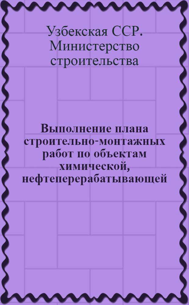 Выполнение плана строительно-монтажных работ по объектам химической, нефтеперерабатывающей, нефтехимической и микробиологической промышленности, осуществляемых Министерством строительства Узбекской ССР (без жилищного и соцкультбытового строительства)
