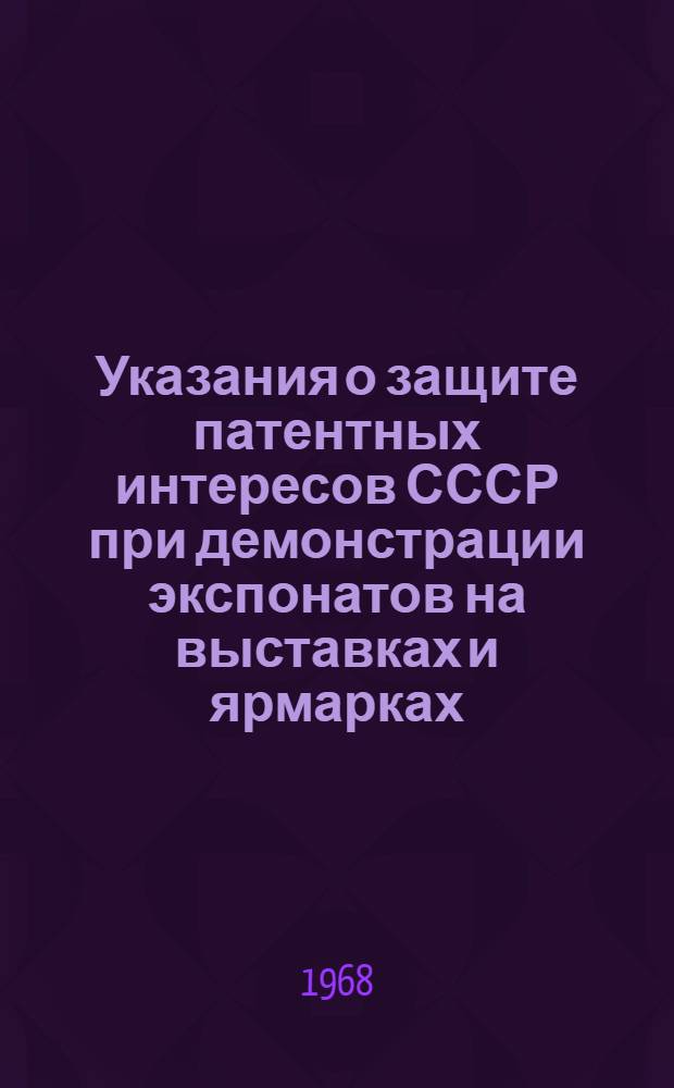 Указания о защите патентных интересов СССР при демонстрации экспонатов на выставках и ярмарках, организуемых на территории Советского Союза и за рубежом (3П-7-68) : Утв. 18/VI 1968 г. : Вводятся в действие с 1 окт. 1968 г