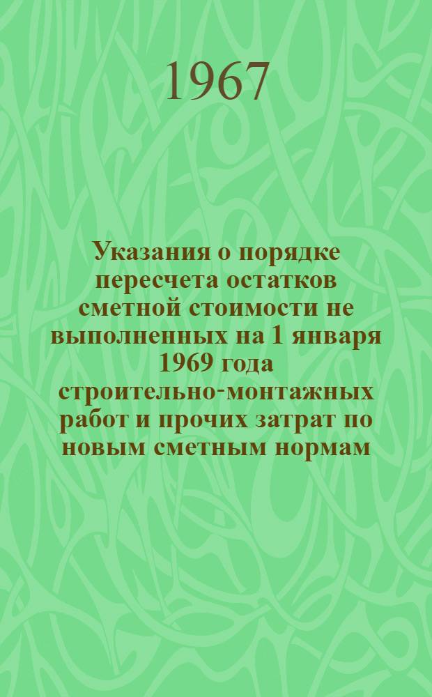 Указания о порядке пересчета остатков сметной стоимости не выполненных на 1 января 1969 года строительно-монтажных работ и прочих затрат по новым сметным нормам, оптовым ценам и тарифам : Утв. 16/X 1967 г.
