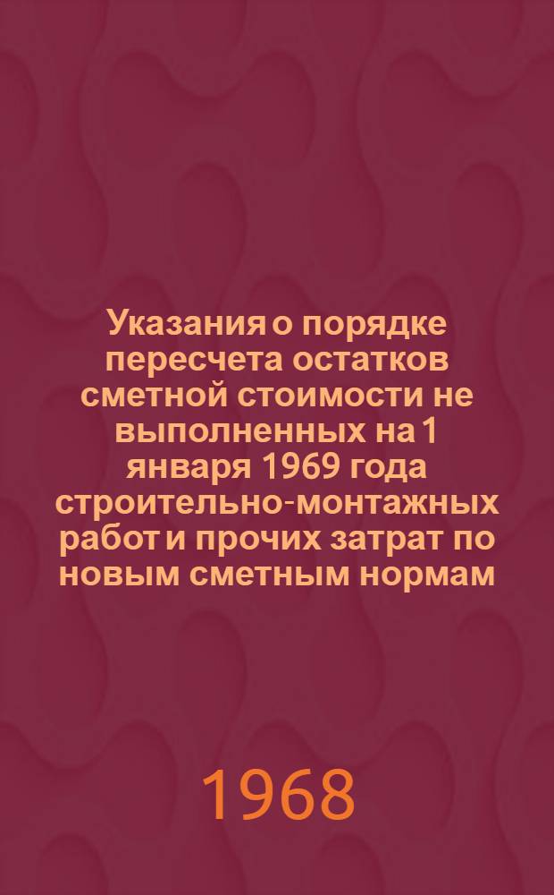 Указания о порядке пересчета остатков сметной стоимости не выполненных на 1 января 1969 года строительно-монтажных работ и прочих затрат по новым сметным нормам, оптовым ценам и тарифам : Утв. 16/X 1967 г.