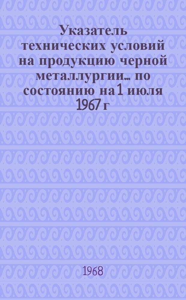 Указатель технических условий на продукцию черной металлургии... ... по состоянию на 1 июля 1967 г.