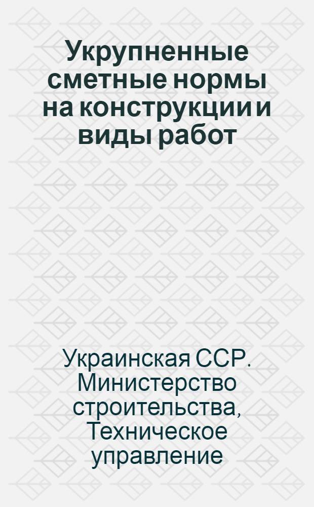 Укрупненные сметные нормы на конструкции и виды работ (УКН) : Утв. Гос. ком. Совета Министров СССР по делам строительства : Вып. 1-