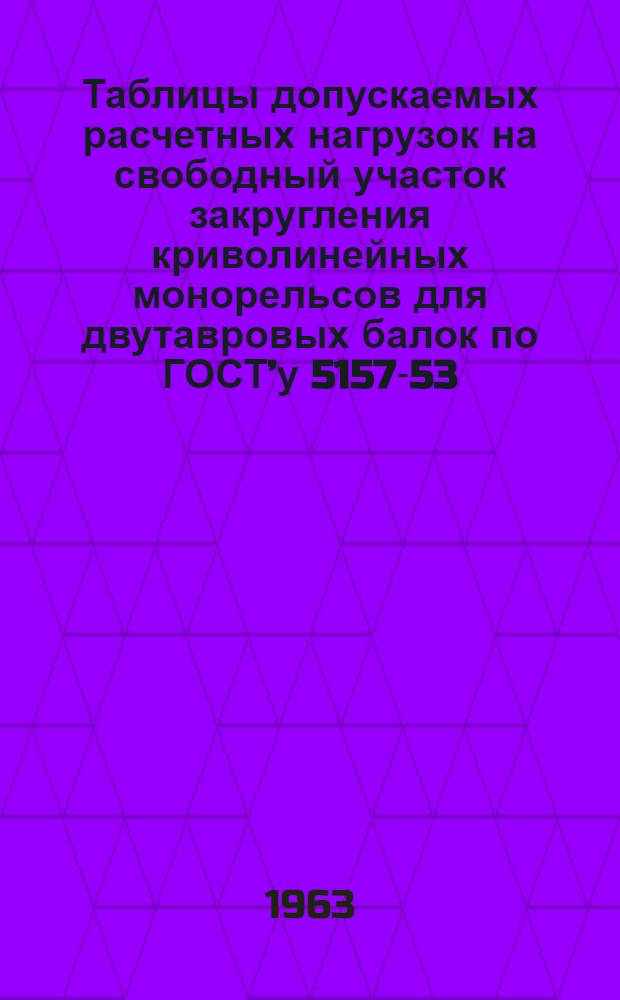 Таблицы допускаемых расчетных нагрузок на свободный участок закругления криволинейных монорельсов для двутавровых балок по ГОСТ’у 5157-53 (пункт 2, подпункт 12) : Материалы по проектированию стальных конструкций