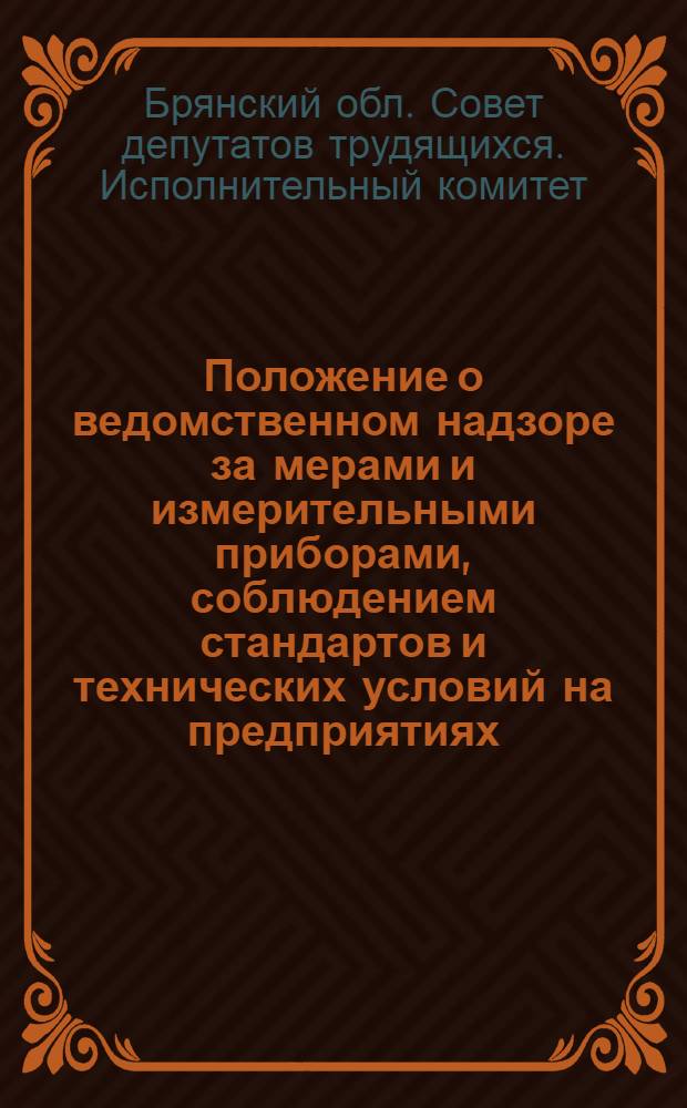 Положение о ведомственном надзоре за мерами и измерительными приборами, соблюдением стандартов и технических условий на предприятиях, хозяйствах, подведомственных исполнительному комитету Брянского областного Совета депутатов трудящихся : Утв. 18/XI 1961 г