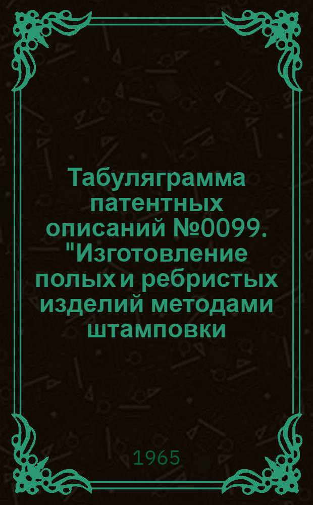 Табуляграмма патентных описаний № 0099. "Изготовление полых и ребристых изделий методами штамповки, прессования, кузнечной сварки, гибки и способы повышения точности (медные, алюминиевые, магнитные, титановые сплавы, а также стали)"