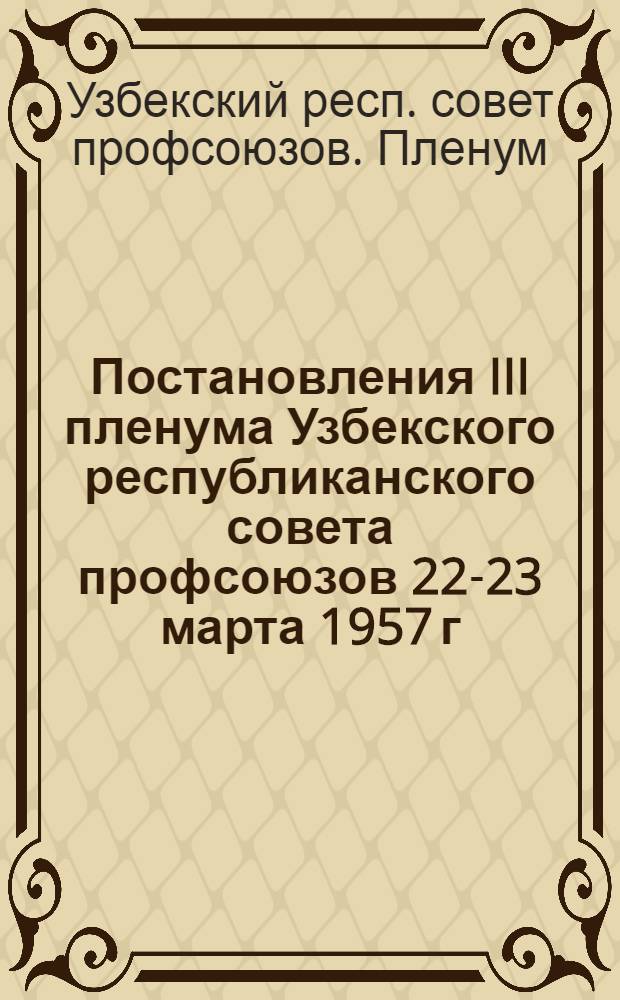 Постановления III пленума Узбекского республиканского совета профсоюзов 22-23 марта 1957 г.: Итоги февральского пленума ЦК КПСС и задачи профсоюзных организаций Узбекистана; О состоянии и мерах по выполнению плана жилищного и культурно-бытового строительства Министерства строительства Узбекской ССР в 1957 году
