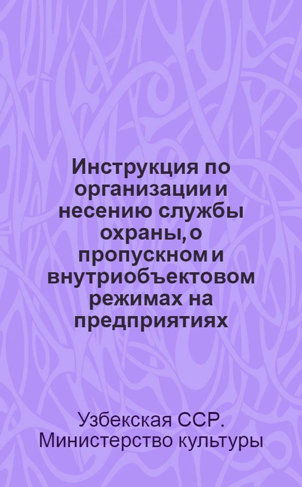 Инструкция по организации и несению службы охраны, о пропускном и внутриобъектовом режимах на предприятиях, учреждениях, организациях, базах и складах Министерства культуры Узбекской ССР : Утв. 5/VIII 1960 г