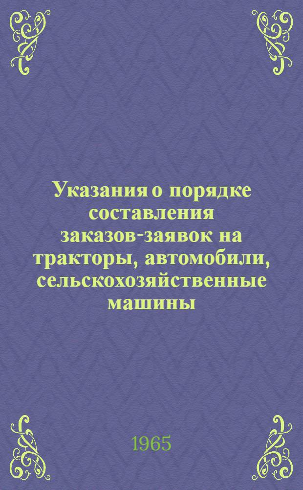 Указания о порядке составления заказов-заявок на тракторы, автомобили, сельскохозяйственные машины, оборудование, минеральные удобрения, ядохимикаты и другие материально-технические средства колхозами, совхозами и другими сельскохозяйственными предприятиями и организациями на 1966 год : Утв. 26/III 1965 г.