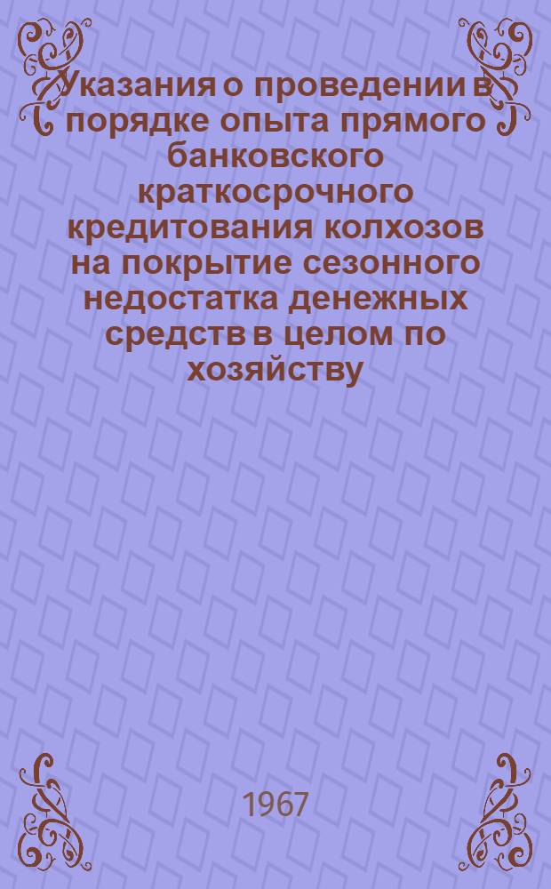 Указания о проведении в порядке опыта прямого банковского краткосрочного кредитования колхозов на покрытие сезонного недостатка денежных средств в целом по хозяйству, по простым ссудным счетам с начислением всей выручки на их основные текущие счета : (Первый вариант опыт. кредитования колхозов) : Утв. Правления Гос. банка СССР 14/I 1966 г