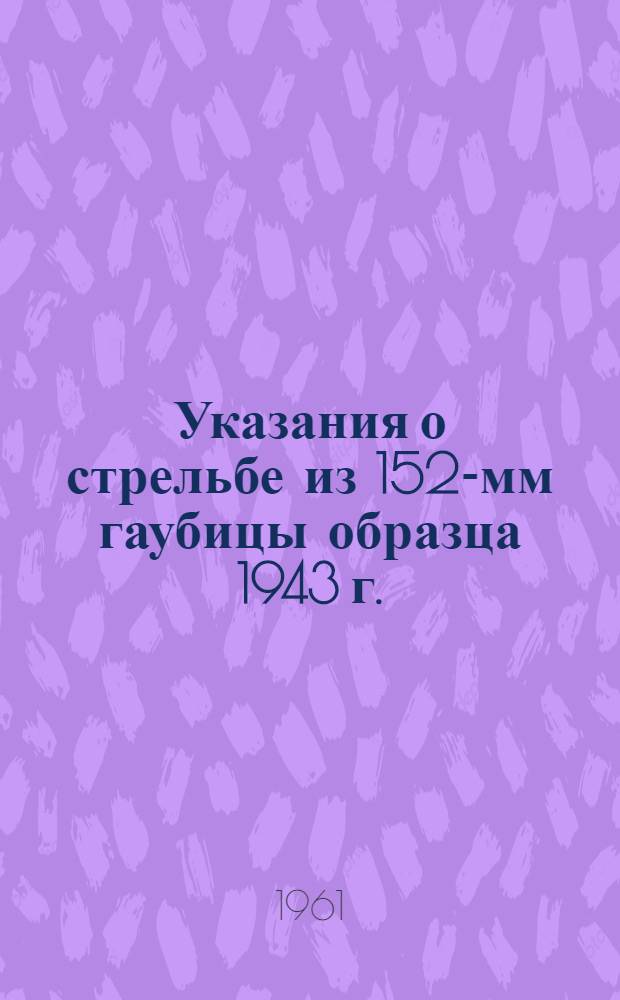 Указания о стрельбе из 152-мм гаубицы образца 1943 г. (Д-1) бетонобойным снарядом Г-530Ш и кумулятивным снарядом БП-540 : Утв. ГРАУ 29/XI 1691 г.
