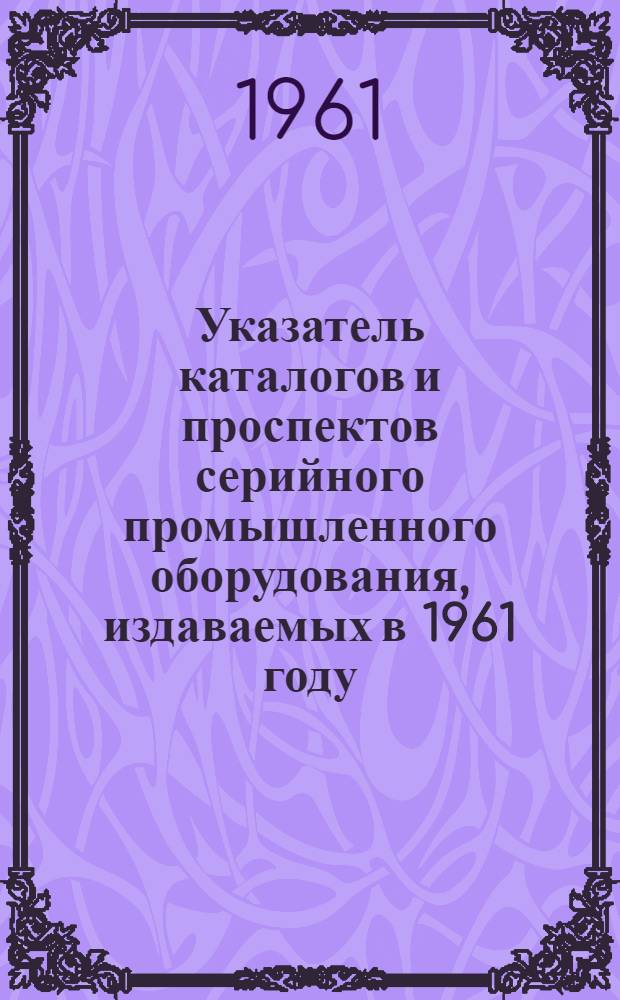 Указатель каталогов и проспектов серийного промышленного оборудования, издаваемых в 1961 году