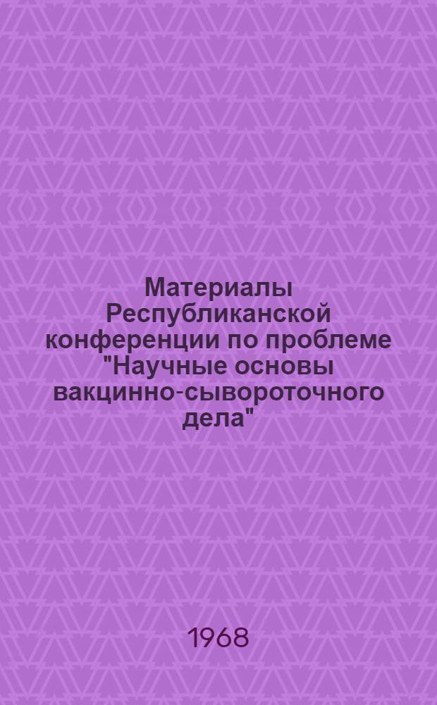 Материалы Республиканской конференции по проблеме "Научные основы вакцинно-сывороточного дела". Октябрь 1967 г.