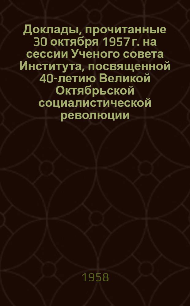 Доклады, прочитанные 30 октября 1957 г. на сессии Ученого совета Института, посвященной 40-летию Великой Октябрьской социалистической революции