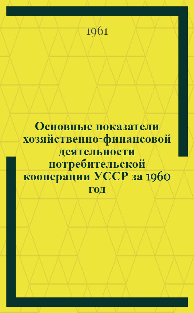 Основные показатели хозяйственно-финансовой деятельности потребительской кооперации УССР за 1960 год (в новом масштабе цен) : Материалы к отчету правл. Укоопсоюза Третьему собранию совета Укоопсоюза