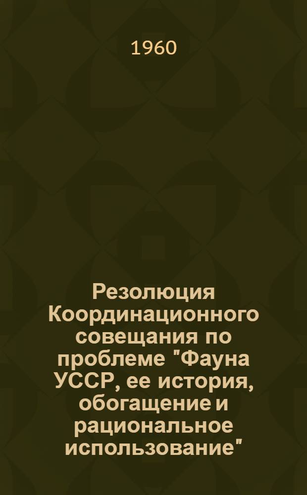 Резолюция Координационного совещания по проблеме "Фауна УССР, ее история, обогащение и рациональное использование", созванного Проблемной комиссией Отделения биологических наук АН УССР 7-8 октября 1960 г.