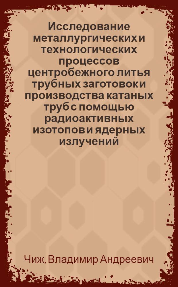 Исследование металлургических и технологических процессов центробежного литья трубных заготовок и производства катаных труб с помощью радиоактивных изотопов и ядерных излучений : Доклад, обобщающий опубл. работы и изобретения на соискание учен. степени канд. техн. наук