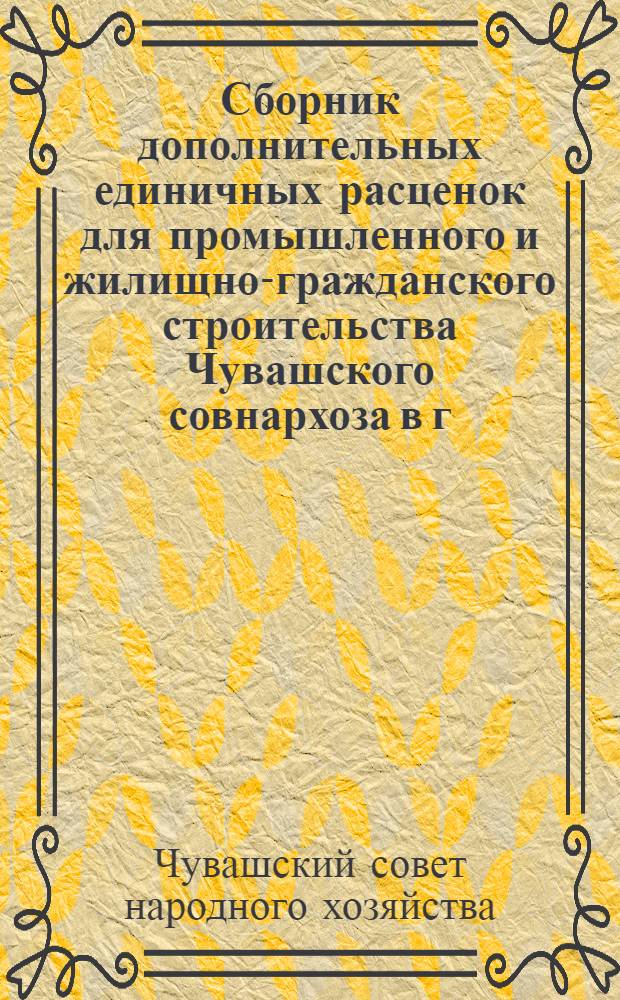 Сборник дополнительных единичных расценок для промышленного и жилищно-гражданского строительства Чувашского совнархоза в г. Чебоксарах : Сост. ПКБ Чуваш. совнархоза в ценах 1955 г. с пересчетом в соответствии с новым масштабом цен..