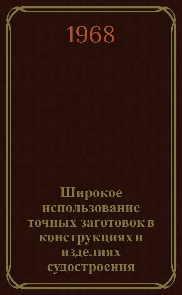 Широкое использование точных заготовок в конструкциях и изделиях судостроения : Сборник докладов на Совещании конструкторов и технологов предприятий и организаций судостроит. пром-сти. 3-4 апр. 1968 г. в г. Ленинграде