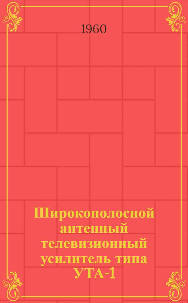 Широкополосной антенный телевизионный усилитель типа УТА-1 : Техн. описание и инструкция по эксплуатации