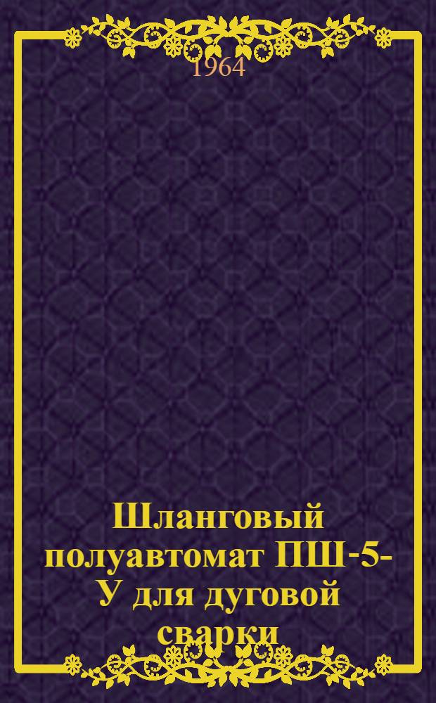 Шланговый полуавтомат ПШ-5-У для дуговой сварки : Паспорт. Инструкция по эксплуатации