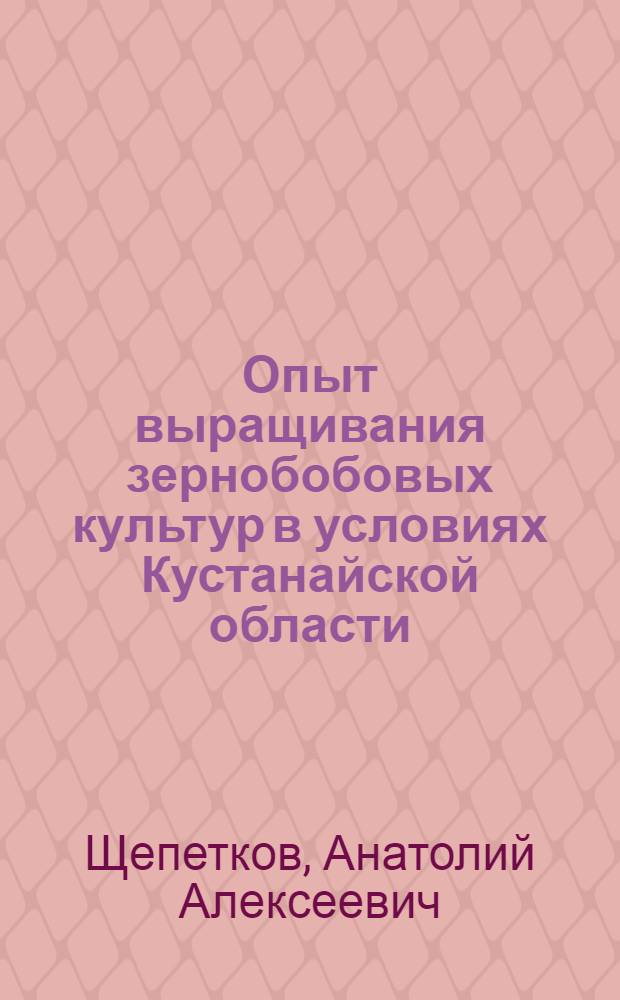 Опыт выращивания зернобобовых культур в условиях Кустанайской области : Лекция прочитана на Краев. семинаре работников парт., сов., с.-х. органов, руководителей опорно-показат. хозяйств и науч.-исслед. учр.