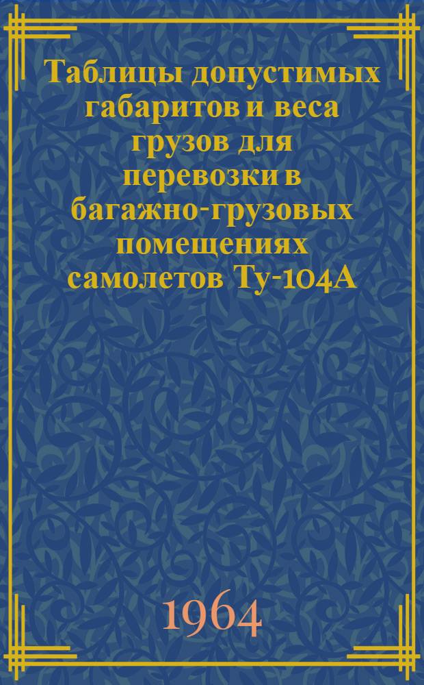 Таблицы допустимых габаритов и веса грузов для перевозки в багажно-грузовых помещениях самолетов Ту-104А, Ту-104Б, Ту-114, Ту-124, Ил-18, Ан-10А и Ан-24 : Утв. 14/XII 1963 г