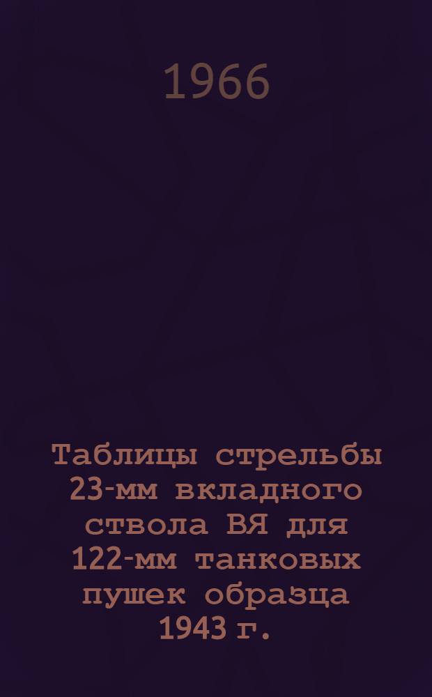 Таблицы стрельбы 23-мм вкладного ствола ВЯ для 122-мм танковых пушек образца 1943 г. : (Д-25Т и Д-25ТА) к ТС/ГАУ № 144Т и ТС/ГАУ № 0182
