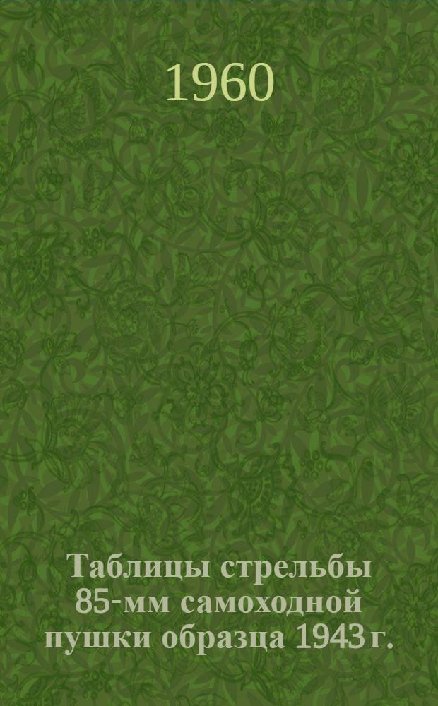 Таблицы стрельбы 85-мм самоходной пушки образца 1943 г. : (Д5-С85 и Д5-С85А) : ТС/ГАУ № 240СУ