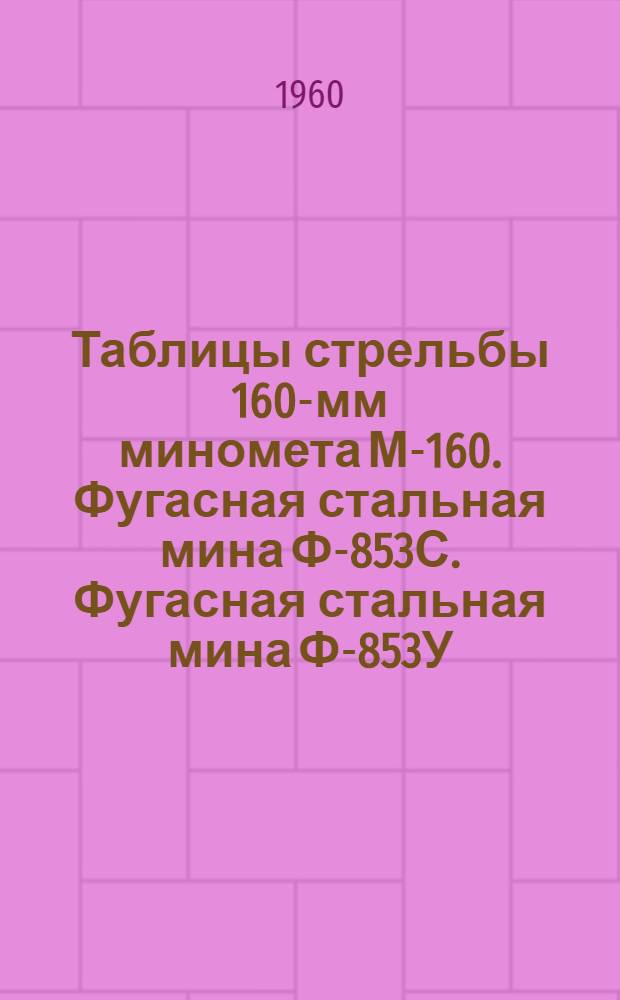 Таблицы стрельбы 160-мм миномета М-160. Фугасная стальная мина Ф-853С. Фугасная стальная мина Ф-853У. Фугасная мина сталистого чугуна Ф-853АУ. Осколочно-фугасная мина сталистого чугуна ОФ6 : ТС/ГАУ № 282