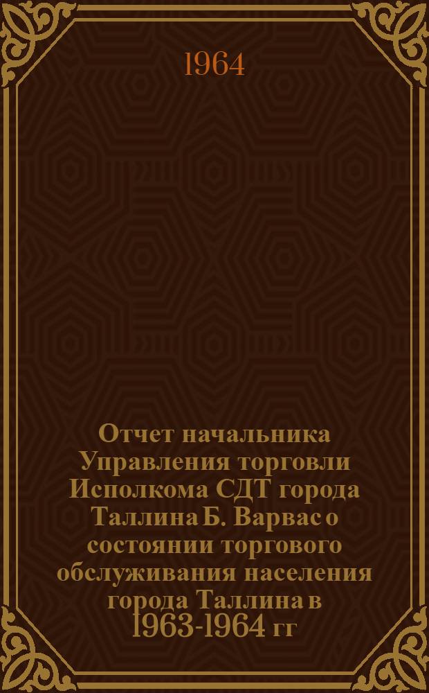Отчет начальника Управления торговли Исполкома СДТ города Таллина Б. Варвас о состоянии торгового обслуживания населения города Таллина в 1963-1964 гг. : На сессии Совета деп. труд. г. Таллина 11 сент. 1964 г