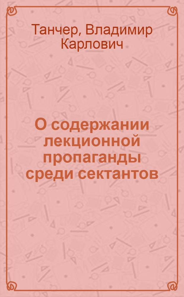 О содержании лекционной пропаганды среди сектантов : (Доклад на Всесоюз. семинаре-совещании в г. Кишиневе 15 мая 1967 г. по вопросам критики идеологии соврем. сектантства)