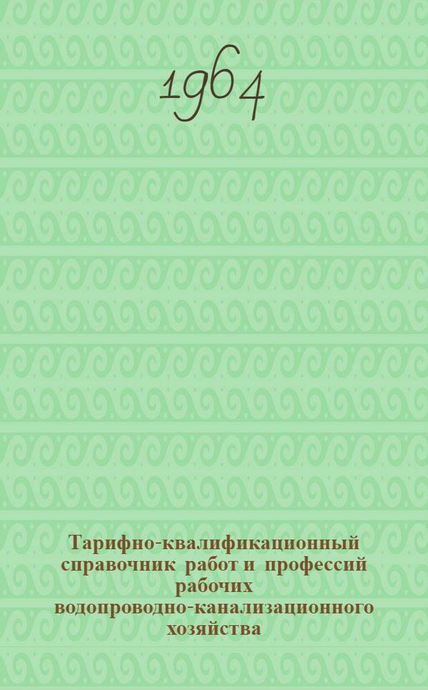 Тарифно-квалификационный справочник работ и профессий рабочих водопроводно-канализационного хозяйства : Утв. Гос. ком. Совета Министров СССР по вопросам труда и зар. платы 12/IX 1964 г