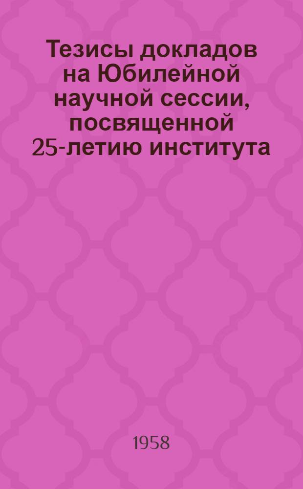 Тезисы докладов на Юбилейной научной сессии, посвященной 25-летию института (1933-1958)