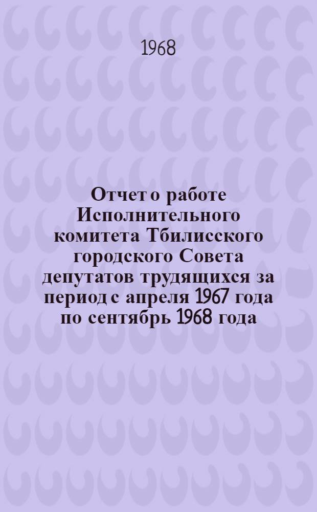 Отчет [о работе Исполнительного комитета Тбилисского городского Совета депутатов трудящихся за период с апреля 1967 года по сентябрь 1968 года]