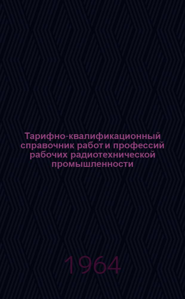 Тарифно-квалификационный справочник работ и профессий рабочих радиотехнической промышленности : Утв. Гос. ком. Совета Министров СССР по вопросам труда и зар. платы 26/I 1959 г. и 6/VIII 1964 г. Ч. 1-. Ч. 1 : Производство радиоаппаратуры и аппаратуры проводной связи