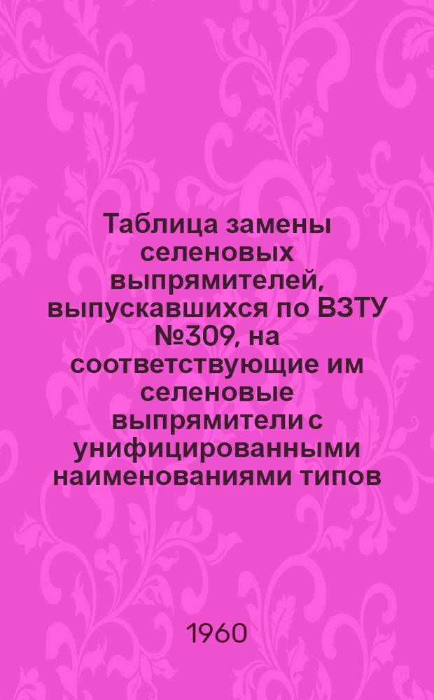 Таблица замены селеновых выпрямителей, выпускавшихся по ВЗТУ № 309, на соответствующие им селеновые выпрямители с унифицированными наименованиями типов, выпускаемые по общим техническим условиям ОЖО 321.010ТУ