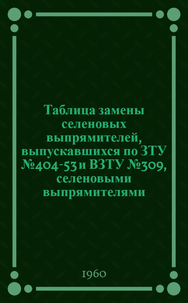 Таблица замены селеновых выпрямителей, выпускавшихся по ЗТУ № 404-53 и ВЗТУ № 309, селеновыми выпрямителями, выпускаемыми по общим техническим условиям ОТУ ОЖО. 321.010. ТУ : Каталог